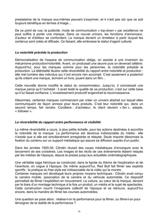 19
prestataires de la marque eux-mêmes peuvent s’exprimer, et il n’est pas sûr que ce soit
toujours bénéfique en termes d’image…
De ce point de vue, la publicité, mode de communication « top-down » par excellence ne
peut suffire à porter une marque. Dans ce nouvel univers, les fonctions d’annonceur,
d’auteur et d’éditeur se confondent. La marque devient un émetteur à partir duquel les
contenus sont créés et diffusés. Ce faisant, elle embrasse le statut d’agent culturel.
La notoriété précède la production
Démocratisation de l’espace de communication oblige, on assiste à une inversion du
mécanisme production/notoriété. Avant, on produisait une œuvre puis on devenait célèbre.
Aujourd’hui, pour les marques comme pour les personnes, la notoriété précède la
production. La téléréalité illustre cette réversibilité du rapport entre notoriété et production :
elle met lumière des individus qui n’ont encore rien accompli. C’est seulement a posteriori
qu’ils créent une marque, écrivent un livre, jouent dans un film…
Cette nouvelle donne modifie le statut du consommateur. Jusqu’ici, il connaissait une
marque parce qu’il l’achetait : il avait testé la qualité de sa production, c’est sur cette base
qu’il lui faisait confiance. L’investissement productif engendrait la reconnaissance.
Désormais, certaines marques commencent par créer un univers abstrait sur lequel elles
communiquent de façon annexe pour leurs produits. C’est leur notoriété qui, dans un
second temps, fait vendre. Corollaire : d’acheteur, le client devient « fan », adepte,
« follower ».
La réversibilité du rapport entre performance et visibilité
La même réversibilité a cours, à plus petite échelle, pour les actions destinées à accroître
la notoriété de la marque. La performance est devenue indissociable du média : elle
n’existe que si elle est simultanément enregistrée et relayée. Seule importe désormais la
fixation du contenu sur un support médiatique qui assure sa diffusion auprès d’un public.
Dans les années 1920-30, Citroën réussit des coups médiatiques d’envergure avec le
lancement de ses croisières. Les images et les récits de ces évènements étaient relayés
par les médias de l’époque, depuis la presse jusqu’aux actualités cinématographiques.
Une véritable saga héroïque se construisit, dans la lignée du thème de l’exploration et de
l’aventure, en vogue à l’époque. De même aujourd’hui, Red Bull fait filmer ses exploits
sportifs : la pratique du free style est indissociable de la vidéo qui la montre.
Certaines marques ont développé leurs propres moyens techniques : Citroën avait conçu
la caméra mobile, association de la caméra et du véhicule automobile. Ce dispositif
permettait de filmer l’expédition en mouvement. La voiture, au cœur de la marque, devient
par le biais d’un montage technique à la fois un produit, un média et le sujet de spectacles.
Cette construction nourrit l’imaginaire collectif de l’époque et se retrouve, aujourd’hui
encore, dans la manière de filmer les courses automobiles.
Une question se pose alors : réalise-t-on la performance pour la filmer, ou filme-t-on pour
témoigner de la réalité de la performance ?
 