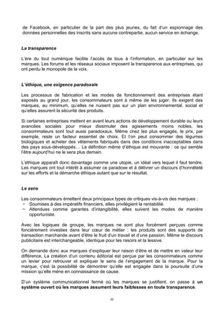 22
de Facebook, en particulier de la part des plus jeunes, du fait d’un espionnage des
données personnelles des inscrits sans aucune contrepartie, aucun service en échange.
La transparence
L’ère du tout numérique facilite l’accès de tous à l’information, en particulier sur les
marques. Les forums et les réseaux sociaux imposent la transparence aux entreprises, qui
ont perdu le monopole de la voix.
L’éthique, une exigence paradoxale
Les processus de fabrication et les modes de fonctionnement des entreprises étant
exposés au grand jour, les consommateurs sont à même de les juger. Ils exigent des
marques, au minimum, qu’elles ne nuisent pas sur un plan environnemental, social et
qu’elles assurent la sécurité des produits.
Si certaines entreprises mettent en avant leurs actions de développement durable ou leurs
avancées sociales pour mieux dissimuler des agissements moins nobles, les
consommateurs sont tout aussi paradoxaux. Même chez les plus engagés, le prix, par
exemple, reste un facteur essentiel de choix. Et l’on peut consommer des légumes
biologiques et acheter des vêtements fabriqués dans des conditions inacceptables dans
des pays sous-développés… La définition même d’éthique est mouvante : ce qui semble
l’être aujourd’hui ne le sera plus demain.
L’éthique apparaît donc davantage comme une utopie, un idéal vers lequel il faut tendre.
Les marques ont tout intérêt à assumer ce paradoxe et à délivrer un discours d’honnêteté
sur les efforts et la démarche éthique autant que sur le résultat.
Le sens
Les consommateurs émettent deux principaux types de critiques vis-à-vis des marques :
− Soumises à des impératifs financiers, elles privilégient la rentabilité.
− Attendues comme garantes d’intangibilité, elles suivent les modes de manière
opportuniste.
Avec les logiques de groupe, les marques ne sont plus forcément perçues comme
foncièrement investies dans leur cœur de métier : les produits sont des supports de
transaction marchande avant d’être le fruit d’un travail et d’une passion. Même le discours
publicitaire est interchangeable, identique pour les rasoirs et la lessive.
On demande donc aux marques d’expliquer leur raison d’être et de mettre en valeur leur
différence. La création d’un contenu éditorial est perçue par les consommateurs comme
un levier pour retrouver et expliquer le sens de l’engagement de la marque. Pour la
marque, c’est la possibilité de démontrer qu’elle est engagée dans la poursuite d’une
mission qu’elle mène en connaissance de cause.
D’un système communicationnel fermé où les marques se justifient, on passe à un
système ouvert où les marques assument leurs faiblesses en toute transparence.
 