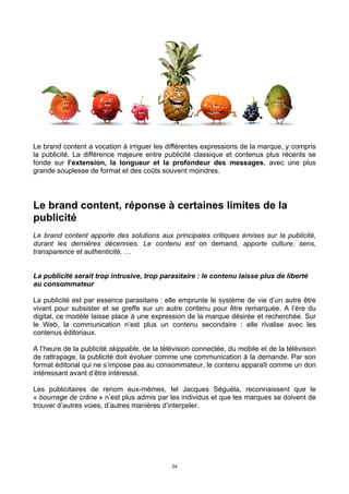 24
Le brand content a vocation à irriguer les différentes expressions de la marque, y compris
la publicité. La différence majeure entre publicité classique et contenus plus récents se
fonde sur l’extension, la longueur et la profondeur des messages, avec une plus
grande souplesse de format et des coûts souvent moindres.
Le brand content, réponse à certaines limites de la
publicité
Le brand content apporte des solutions aux principales critiques émises sur la publicité,
durant les dernières décennies. Le contenu est on demand, apporte culture, sens,
transparence et authenticité, …
La publicité serait trop intrusive, trop parasitaire : le contenu laisse plus de liberté
au consommateur
La publicité est par essence parasitaire : elle emprunte le système de vie d’un autre être
vivant pour subsister et se greffe sur un autre contenu pour être remarquée. A l’ère du
digital, ce modèle laisse place à une expression de la marque désirée et recherchée. Sur
le Web, la communication n’est plus un contenu secondaire : elle rivalise avec les
contenus éditoriaux.
A l’heure de la publicité skippable, de la télévision connectée, du mobile et de la télévision
de rattrapage, la publicité doit évoluer comme une communication à la demande. Par son
format éditorial qui ne s’impose pas au consommateur, le contenu apparaît comme un don
intéressant avant d’être intéressé.
Les publicitaires de renom eux-mêmes, tel Jacques Séguéla, reconnaissent que le
« bourrage de crâne » n’est plus admis par les individus et que les marques se doivent de
trouver d’autres voies, d’autres manières d’interpeler.
 