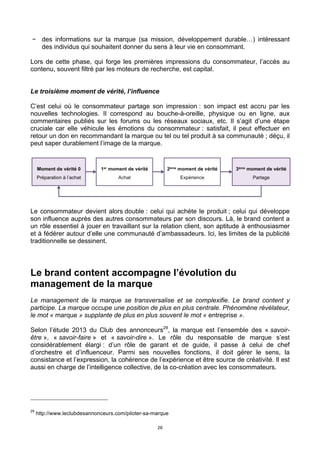 28
− des informations sur la marque (sa mission, développement durable…) intéressant
des individus qui souhaitent donner du sens à leur vie en consommant.
Lors de cette phase, qui forge les premières impressions du consommateur, l’accès au
contenu, souvent filtré par les moteurs de recherche, est capital.
Le troisième moment de vérité, l’influence
C’est celui où le consommateur partage son impression : son impact est accru par les
nouvelles technologies. Il correspond au bouche-à-oreille, physique ou en ligne, aux
commentaires publiés sur les forums ou les réseaux sociaux, etc. Il s’agit d’une étape
cruciale car elle véhicule les émotions du consommateur : satisfait, il peut effectuer en
retour un don en recommandant la marque ou tel ou tel produit à sa communauté ; déçu, il
peut saper durablement l’image de la marque.
Le consommateur devient alors double : celui qui achète le produit ; celui qui développe
son influence auprès des autres consommateurs par son discours. Là, le brand content a
un rôle essentiel à jouer en travaillant sur la relation client, son aptitude à enthousiasmer
et à fédérer autour d’elle une communauté d’ambassadeurs. Ici, les limites de la publicité
traditionnelle se dessinent.
Le brand content accompagne l’évolution du
management de la marque
Le management de la marque se transversalise et se complexifie. Le brand content y
participe. La marque occupe une position de plus en plus centrale. Phénomène révélateur,
le mot « marque » supplante de plus en plus souvent le mot « entreprise ».
Selon l’étude 2013 du Club des annonceurs29
, la marque est l’ensemble des « savoir-
être », « savoir-faire » et « savoir-dire ». Le rôle du responsable de marque s’est
considérablement élargi : d’un rôle de garant et de guide, il passe à celui de chef
d’orchestre et d’influenceur. Parmi ses nouvelles fonctions, il doit gérer le sens, la
consistance et l’expression, la cohérence de l’expérience et être source de créativité. Il est
aussi en charge de l’intelligence collective, de la co-création avec les consommateurs.
29
http://www.leclubdesannonceurs.com/piloter-sa-marque
 