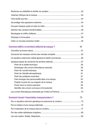 3
Renforcer sa crédibilité et clarifier sa vocation .............................................................. 42	
  
Valoriser l’éthique de la marque .................................................................................... 44	
  
Faire plutôt que dire....................................................................................................... 44	
  
Se protéger des agressions externes............................................................................ 45	
  
Occuper l’espace public et créer du trafic...................................................................... 45	
  
Générer des contacts transformables............................................................................ 46	
  
Développer le chiffre d’affaires ...................................................................................... 47	
  
Participer à l’innovation.................................................................................................. 48	
  
Créer un nouveau business model................................................................................ 49	
  
Comment définir un territoire éditorial de marque ? 51	
  
Connaître sa brand culture ............................................................................................ 51	
  
Concevoir les marques comme des mondes complets ................................................. 52	
  
Un équilibre subtil entre intérêt général et intérêt commercial....................................... 56	
  
Quelques lignes de recherche de territoire éditorial ...................................................... 57	
  
Partir de la réalité technique 58	
  
Développer des univers thématiques associés 58	
  
Partir de l’unicité historique 59	
  
Partir de l’identité atmosphérique 61	
  
Partir des pratiques associées 61	
  
Faire émerger des personnalités liées à la marque 63	
  
Projeter le point de vue singulier de la marque 65	
  
Puiser dans la culture populaire 68	
  
Identifier des univers connexes à fort potentiel 69	
  
Les univers thématiques préemptés par Vuitton et Pantone......................................... 70	
  
Comment réussir l’association marque/contenu ? 73	
  
Par un équilibre entre lien génétique et autonomie du contenu .................................... 73	
  
Par la création d’une marque éditoriale......................................................................... 74	
  
Par l’implication de la marque dans le contenu ............................................................. 77	
  
Par des codes stylistiques singuliers............................................................................. 80	
  
Les cas Leclerc, Daddy, Nespresso .............................................................................. 85	
  
 