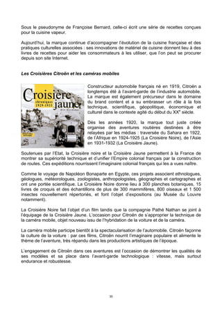 30
Sous le pseudonyme de Françoise Bernard, celle-ci écrit une série de recettes conçues
pour la cuisine vapeur.
Aujourd’hui, la marque continue d’accompagner l’évolution de la cuisine française et des
pratiques culturelles associées : ses innovations de matériel de cuisine donnent lieu à des
livres de recettes pour aider les consommateurs à les utiliser, que l’on peut se procurer
depuis son site Internet.
Les Croisières Citroën et les caméras mobiles
Constructeur automobile français né en 1919, Citroën a
longtemps été à l’avant-garde de l’industrie automobile.
La marque est également précurseur dans le domaine
du brand content et a su embrasser un rôle à la fois
technique, scientifique, géopolitique, économique et
culturel dans le contexte agité du début du XXe
siècle.
Dès les années 1920, la marque tout juste créée
organise des aventures routières destinées à être
relayées par les médias : traversée du Sahara en 1922,
de l’Afrique en 1924-1925 (La Croisière Noire), de l’Asie
en 1931-1932 (La Croisière Jaune).
Soutenues par l’Etat, la Croisière noire et la Croisière Jaune permettent à la France de
montrer sa supériorité technique et d’unifier l’Empire colonial français par la construction
de routes. Ces expéditions nourrissent l’imaginaire colonial français qui les a vues naître.
Comme le voyage de Napoléon Bonaparte en Egypte, ces projets associent ethnologues,
géologues, météorologues, zoologistes, anthropologistes, géographes et cartographes et
ont une portée scientifique. La Croisière Noire donne lieu à 300 planches botaniques, 15
livres de croquis et des échantillons de plus de 300 mammifères, 800 oiseaux et 1 500
insectes nouvellement répertoriés, et font l’objet d’expositions (au Musée du Louvre
notamment).
La Croisière Noire fait l’objet d’un film tandis que la compagnie Pathé Nathan se joint à
l’équipage de la Croisière Jaune. L’occasion pour Citroën de s’approprier la technique de
la caméra mobile, objet nouveau issu de l’hybridation de la voiture et de la caméra.
La caméra mobile participe bientôt à la spectacularisation de l’automobile. Citroën façonne
la culture de la voiture : par ces films, Citroën nourrit l’imaginaire populaire et alimente le
thème de l’aventure, très répandu dans les productions artistiques de l’époque.
L’engagement de Citroën dans ces aventures est l’occasion de démontrer les qualités de
ses modèles et sa place dans l’avant-garde technologique : vitesse, mais surtout
endurance et robustesse.
 