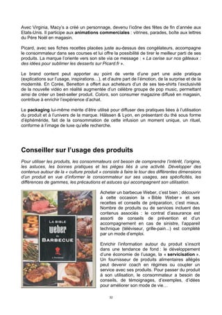 32
Avec Virginia, Macy’s a créé un personnage, devenu l’icône des fêtes de fin d’année aux
Etats-Unis. Il participe aux animations commerciales : vitrines, parades, boîte aux lettres
du Père Noël en magasin.
Picard, avec ses fiches recettes placées juste au-dessus des congélateurs, accompagne
le consommateur dans ses courses et lui offre la possibilité de tirer le meilleur parti de ses
produits. La marque l’oriente vers son site via ce message : « La cerise sur nos gâteaux :
des idées pour sublimer les desserts sur Picard.fr ».
Le brand content peut apporter au point de vente d’une part une aide pratique
(explications sur l’usage, inspirations…), et d’autre part de l’émotion, de la surprise et de la
modernité. En Corée, Benetton a offert aux acheteurs d’un de ses tee-shirts l’exclusivité
de la nouvelle vidéo en réalité augmentée d’un célèbre groupe de pop music, permettant
ainsi de créer un best-seller produit. Colors, son consumer magazine diffusé en magasin,
contribue à enrichir l’expérience d’achat.
Le packaging lui-même mérite d’être utilisé pour diffuser des pratiques liées à l’utilisation
du produit et à l’univers de la marque. Hälssen & Lyon, en présentant du thé sous forme
d’éphéméride, fait de la consommation de cette infusion un moment unique, un rituel,
conforme à l’image de luxe qu’elle recherche.
Conseiller sur l’usage des produits
Pour utiliser les produits, les consommateurs ont besoin de comprendre l’intérêt, l’origine,
les astuces, les bonnes pratiques et les pièges liés à une activité. Développer des
contenus autour de la « culture produit » consiste à faire le tour des différentes dimensions
d’un produit en vue d’informer le consommateur sur ses usages, ses spécificités, les
différences de gammes, les précautions et astuces qui accompagnent son utilisation.
Acheter un barbecue Weber, c’est bien ; découvrir
à cette occasion la « Bible Weber » et ses
recettes et conseils de préparation, c’est mieux.
Nombre de produits ou de services incluent des
contenus associés : le contrat d’assurance est
assorti de conseils de prévention et d’un
accompagnement en cas de sinistre, l’appareil
technique (téléviseur, grille-pain...) est complété
par un mode d’emploi.
Enrichir l’information autour du produit s’inscrit
dans une tendance de fond : le développement
d’une économie de l’usage, la « servicisation ».
Un fournisseur de produits alimentaires allégés
peut devenir coach en régimes ou coupler un
service avec ses produits. Pour passer du produit
à son utilisation, le consommateur a besoin de
conseils, de témoignages, d’exemples, d’idées
pour améliorer son mode de vie…
 