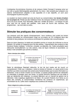 33
L’entreprise d’e-commerce d’avirons et de rameurs indoor Concept 2 propose ainsi sur
son site un guide téléchargeable gratuitement. Au menu : des conseils pour préparer une
séance d’entraînement adaptée à ses capacités et à ses objectifs, un suivi pour
accompagner la perte de poids…
La vocation du brand content est ainsi de fournir au consommateur des leviers d’action
sur sa propre vie. Plutôt que des matériaux bruts, les marques vendent une certaine idée
de la vie et du monde. Pour Nicorette, l’idée est « arrêter de fumer » : la marque n'a pas
pour seul but de vendre des pastilles, mais aussi de fournir des tutoriaux, des
programmes… qui vont dans ce sens.
Stimuler les pratiques des consommateurs
Les marques sont des agents d’empowerment : leurs contenus sont autant de leviers
d’action permettant au consommateur d’agir sur sa propre vie. En s’intégrant dans des
activités et des pratiques, les contenus enrichissent le quotidien des consommateurs.
Dans sa vision classique, le média est considéré comme un moyen de s’informer ou de se
distraire. On achète un magazine pour lire des articles ; l’appropriation des contenus a des
fonctions finales multiples : s’informer, s’évader, se détendre, etc. Cette consultation peut
déboucher éventuellement, sur des actions, mais de façon indirecte et secondaire. Le
lecteur n’est considéré que comme un lecteur.
Selon le sémiologue Raphaël Lellouche, le but de tout media est de nourrir un
comportement. C’est une « interface » entre le monde et l’individu, un canal animé d’une
intention qui mène à accomplir des actions plus fondamentales que la seule information ou
distraction. C’est un levier d’action sur le monde. La presse people permet de s’alimenter
en anecdotes à partager avec ses amies. La presse féminine classique est une boîte à
idée qui déclenche les initiatives. La presse télévision est un manuel de gestion de la
télévision. Cela s’applique également à la fiction. En suivant l’histoire d’un héros ou en
lisant des conseils, le consommateur transforme les contenus en expériences, qui
enrichissent sa vie. Cette vision s’applique aux contenus de marque.
 