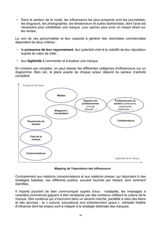 38
− Dans le secteur de la mode, les influenceurs les plus puissants sont les journalistes,
les blogueurs, les photographes, les tendanceurs et autres fashionistas, dont l’aval est
nécessaire pour crédibiliser une marque. Leur opinion peut avoir un impact direct sur
les ventes.
La voix de ces personnalités et leur capacité à générer des retombées commerciales
dépendent de deux critères :
− la puissance de leur rayonnement, leur potentiel viral et la viabilité de leur réputation
auprès du cœur de cible ;
− leur légitimité à commenter et à évaluer une marque.
En croisant ces variables, on peut classer les différentes catégories d’influenceurs sur un
diagramme. Bien sûr, la place exacte de chaque acteur dépend du secteur d’activité
considéré.
Contrairement aux relations consommateurs et aux relations presse, qui répondent à des
stratégies balisées, ces différents publics, souvent touchés par hasard, sont rarement
identifiés.
Il importe pourtant de bien communiquer auprès d’eux : inadaptés, les messages à
caractère commercial gagnent à être remplacés par des contenus reflétant la culture de la
marque. Des contenus qui s’inscrivent dans un second marché, parallèle à celui des biens
et des services : le « cultural, educational and entertainment space », véritable théâtre
d’influence dont les enjeux sont à intégrer à la stratégie éditoriale des marques.
 