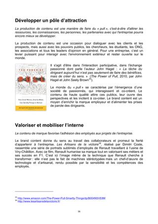 39
Développer un pôle d’attraction
La production de contenu est une manière de faire du « pull », c'est-à-dire d'attirer les
ressources, les connaissances, les personnes, les partenaires avec qui l'entreprise pourra
encore mieux se développer.
La production de contenu est une occasion pour dialoguer avec les clients et les
prospects, mais aussi avec les pouvoirs publics, les chercheurs, les étudiants, les ONG,
les associations et tous les leaders d'opinion en général. Pour une entreprise, c’est un
levier puissant pour interagir avec l'environnement extérieur et rester ouverte sur le
monde.
Il s'agit d'être dans l'interaction participative, dans l'échange
passionné dont parle l’auteur John Hagel : « La tâche du
dirigeant aujourd’hui n’est pas seulement de faire des bénéfices,
mais de créer du sens. » (The Power of Pull, 2010, par John
Hagel et John Seely Brown33
).
Le monde du « pull » se caractérise par l’émergence d’une
société de passionnés, qui interagissent et co-créent. Le
contenu de haute qualité attire ces publics, leur ouvre des
perspectives et les incitent à co-créer. Le brand content est un
moyen d’enrichir la marque employeur et d’alimenter les prises
de parole des dirigeants.
Valoriser et mobiliser l’interne
Le contenu de marque favorise l’adhésion des employés aux projets de l’entreprise.
Le brand content donne du sens au travail des collaborateurs et promeut la fierté
d’appartenir à l’entreprise. Les Artisans de la victoire34
, réalisé par Dimitri Coste,
rassemble une série de portraits sublimés d’employés de Renault travaillant à l’usine de
Viry-Châtillon. Avec ce film, Renault humanise sa marque tout en valorisant ses métiers et
ses succès en F1. C’est ici l’image même de la technique que Renault cherche à
transformer : elle n’est pas le fait de machines stéréotypées mais un chef-d’œuvre de
technologie et d’artisanat, rendu possible par la sensibilité et les compétences des
employés.
33
http://www.amazon.com/The-Power-Pull-Smartly-Things/dp/B004NSVE8M
34
http://www.lesartisansdelavictoire.fr/
 