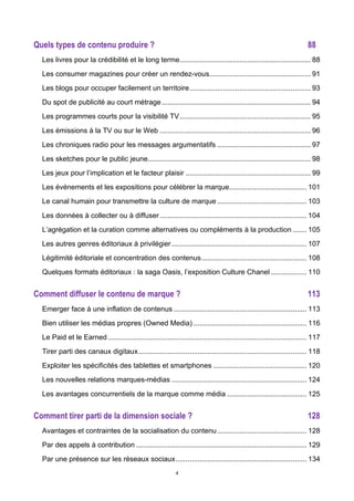 4
Quels types de contenu produire ? 88	
  
Les livres pour la crédibilité et le long terme.................................................................. 88	
  
Les consumer magazines pour créer un rendez-vous................................................... 91	
  
Les blogs pour occuper facilement un territoire............................................................. 93	
  
Du spot de publicité au court métrage........................................................................... 94	
  
Les programmes courts pour la visibilité TV.................................................................. 95	
  
Les émissions à la TV ou sur le Web ............................................................................ 96	
  
Les chroniques radio pour les messages argumentatifs ............................................... 97	
  
Les sketches pour le public jeune.................................................................................. 98	
  
Les jeux pour l’implication et le facteur plaisir ............................................................... 99	
  
Les événements et les expositions pour célébrer la marque....................................... 101	
  
Le canal humain pour transmettre la culture de marque ............................................. 103	
  
Les données à collecter ou à diffuser.......................................................................... 104	
  
L’agrégation et la curation comme alternatives ou compléments à la production ....... 105	
  
Les autres genres éditoriaux à privilégier.................................................................... 107	
  
Légitimité éditoriale et concentration des contenus..................................................... 108	
  
Quelques formats éditoriaux : la saga Oasis, l’exposition Culture Chanel .................. 110	
  
Comment diffuser le contenu de marque ? 113	
  
Emerger face à une inflation de contenus ................................................................... 113	
  
Bien utiliser les médias propres (Owned Media) ......................................................... 116	
  
Le Paid et le Earned .................................................................................................... 117	
  
Tirer parti des canaux digitaux..................................................................................... 118	
  
Exploiter les spécificités des tablettes et smartphones ............................................... 120	
  
Les nouvelles relations marques-médias .................................................................... 124	
  
Les avantages concurrentiels de la marque comme média ........................................ 125	
  
Comment tirer parti de la dimension sociale ? 128	
  
Avantages et contraintes de la socialisation du contenu............................................. 128	
  
Par des appels à contribution ...................................................................................... 129	
  
Par une présence sur les réseaux sociaux.................................................................. 134	
  
 