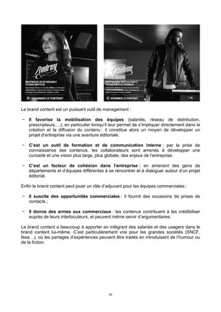 40
Le brand content est un puissant outil de management :
− Il favorise la mobilisation des équipes (salariés, réseau de distribution,
prescripteurs,…), en particulier lorsqu’il leur permet de s’impliquer directement dans la
création et la diffusion du contenu : il constitue alors un moyen de développer un
projet d’entreprise via une aventure éditoriale.
− C’est un outil de formation et de communication interne : par la prise de
connaissance des contenus, les collaborateurs sont amenés à développer une
curiosité et une vision plus large, plus globale, des enjeux de l’entreprise.
− C’est un facteur de cohésion dans l’entreprise : en amenant des gens de
départements et d’équipes différentes à se rencontrer et à dialoguer autour d’un projet
éditorial.
Enfin le brand content peut jouer un rôle d’adjuvant pour les équipes commerciales :
− Il suscite des opportunités commerciales : il fournit des occasions de prises de
contacts ;
− Il donne des armes aux commerciaux : les contenus contribuent à les crédibiliser
auprès de leurs interlocuteurs, et peuvent même servir d’argumentaires.
Le brand content a beaucoup à apporter en intégrant des salariés et des usagers dans le
brand content lui-même. C’est particulièrement vrai pour les grandes sociétés (SNCF,
Ikea…), où les partages d’expériences peuvent être traités en introduisant de l’humour ou
de la fiction.
 