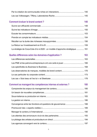 5
Par la création de communautés riches en interactions.............................................. 140	
  
Les cas Volkswagen, Tiffany, Laboratoires Roche...................................................... 145	
  
Comment évaluer le brand content ? 148	
  
Suivre son efficacité commerciale ............................................................................... 148	
  
Suivre les indicateurs d’image..................................................................................... 150	
  
Ecouter les consommateurs ........................................................................................ 153	
  
Prendre en compte les indicateurs médias.................................................................. 154	
  
Récolter sur la durée des richesses insoupçonnées ................................................... 156	
  
Le Retour sur Investissement en B to B ...................................................................... 159	
  
La stratégie de Coca-Cola d’ici à 2020 : un modèle d’approche stratégique .............. 161	
  
Quelles différences selon les domaines d’application ? 163	
  
Les différences sectorielles ......................................................................................... 163	
  
Les PME et les patrons-entrepreneurs ont une carte à jouer...................................... 166	
  
Les spécificités du Business to Business .................................................................... 168	
  
Les observatoires de marques, modèles de brand content......................................... 170	
  
Le cas particulier du corporate content........................................................................ 173	
  
Les cas « Sois beau et t’es toi » et Steelcase ............................................................. 178	
  
Comment se managent les compétences internes et externes ? 180	
  
Comprendre les enjeux du management de contenu.................................................. 180	
  
Un besoin de nouvelles compétences......................................................................... 181	
  
Sous-traitance ou production en interne...................................................................... 183	
  
La gestion en interne ................................................................................................... 186	
  
Convergence entre les fonctions et questions de gouvernance.................................. 188	
  
Promouvoir des « experts visibles »............................................................................ 189	
  
Manager le contenu à l’international............................................................................ 190	
  
Les attentes des annonceurs vis-à-vis des partenaires............................................... 193	
  
Le pilotage des artistes et producteurs en direct......................................................... 194	
  
Les agences convergent vers le contenu .................................................................... 197	
  
 