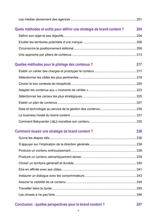 6
Les médias deviennent des agences .......................................................................... 201	
  
Quels méthodes et outils pour définir une strategie de brand content ? 204	
  
Définir son objet et ses objectifs.................................................................................. 204	
  
Etudier les territoires potentiels d’une marque ............................................................ 206	
  
Circonscrire le positionnement éditorial....................................................................... 209	
  
Une approche par piliers de contenus......................................................................... 213	
  
Quelles méthodes pour le pilotage des contenus ? 217	
  
Etablir un cahier des charges et prototyper le contenu ............................................... 217	
  
Sélectionner les cibles les plus pertinentes................................................................. 218	
  
Choisir le bon contexte de réceptivité.......................................................................... 220	
  
Adapter les contenus aux « moments de vérités »...................................................... 223	
  
Sélectionner les canaux les plus stratégiques............................................................. 225	
  
Etablir un plan de contenus ......................................................................................... 227	
  
Data et technologie au service de la gestion des contenus......................................... 230	
  
Le business model du brand content........................................................................... 231	
  
Comment Babycenter (J&J) monétise son contenu .................................................... 235	
  
Comment réussir une stratégie de brand content ? 236	
  
Suivre les étapes clés.................................................................................................. 236	
  
S’appuyer sur l’implication de la direction générale..................................................... 238	
  
Produire un contenu enthousiasmant.......................................................................... 238	
  
Produire un contenu sémantiquement dense.............................................................. 239	
  
Choisir un territoire génératif et durable ...................................................................... 240	
  
Etre en affinité avec ses cibles .................................................................................... 241	
  
Instaurer un dialogue avec les consommateurs .......................................................... 243	
  
Assurer la visibilité de ce contenu ............................................................................... 244	
  
Travailler dans la durée ............................................................................................... 245	
  
Les choses à ne pas faire............................................................................................ 246	
  
Conclusion : quelles perspectives pour le brand content ? 247	
  
 