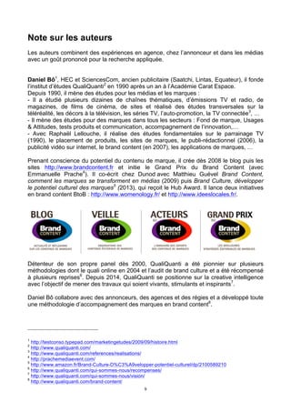 9
Note sur les auteurs
Les auteurs combinent des expériences en agence, chez l’annonceur et dans les médias
avec un goût prononcé pour la recherche appliquée.
Daniel Bô1
, HEC et SciencesCom, ancien publicitaire (Saatchi, Lintas, Equateur), il fonde
l’institut d’études QualiQuanti2
en 1990 après un an à l’Académie Carat Espace.
Depuis 1990, il mène des études pour les médias et les marques :
- Il a étudié plusieurs dizaines de chaînes thématiques, d’émissions TV et radio, de
magazines, de films de cinéma, de sites et réalisé des études transversales sur la
téléréalité, les décors à la télévision, les séries TV, l’auto-promotion, la TV connectée3
, …
- Il mène des études pour des marques dans tous les secteurs : Fond de marque, Usages
& Attitudes, tests produits et communication, accompagnement de l’innovation,…
- Avec Raphaël Lellouche, il réalise des études fondamentales sur le parrainage TV
(1990), le placement de produits, les sites de marques, le publi-rédactionnel (2006), la
publicité vidéo sur internet, le brand content (en 2007), les applications de marques, …
Prenant conscience du potentiel du contenu de marque, il crée dès 2008 le blog puis les
sites http://www.brandcontent.fr et initie le Grand Prix du Brand Content (avec
Emmanuelle Prache4
). Il co-écrit chez Dunod avec Matthieu Guével Brand Content,
comment les marques se transforment en médias (2009) puis Brand Culture, développer
le potentiel culturel des marques5
(2013), qui reçoit le Hub Award. Il lance deux initiatives
en brand content BtoB : http://www.womenology.fr/ et http://www.ideeslocales.fr/.
Détenteur de son propre panel dès 2000, QualiQuanti a été pionnier sur plusieurs
méthodologies dont le quali online en 2004 et l’audit de brand culture et a été récompensé
à plusieurs reprises6
. Depuis 2014, QualiQuanti se positionne sur la creative intelligence
avec l’objectif de mener des travaux qui soient vivants, stimulants et inspirants7
.
Daniel Bô collabore avec des annonceurs, des agences et des régies et a développé toute
une méthodologie d’accompagnement des marques en brand content8
.
1
http://testconso.typepad.com/marketingetudes/2009/09/histoire.html
2
http://www.qualiquanti.com/
3
http://www.qualiquanti.com/references/realisations/
4
http://prachemediaevent.com/
5
http://www.amazon.fr/Brand-Culture-D%C3%A9velopper-potentiel-culturel/dp/2100589210
6
http://www.qualiquanti.com/qui-sommes-nous/recompenses/
7
http://www.qualiquanti.com/qui-sommes-nous/vision/
8
http://www.qualiquanti.com/brand-content/
 