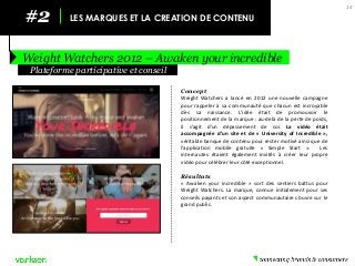 #2 
LES MARQUES ET LA CREATION DE CONTENU 
Weight Watchers 2012 – Awaken your incredible 
14 
Concept 
Weight Watchers a lancé en 2012 une nouvelle campagne pour rappeler à sa communauté que chacun est incroyable dès sa naissance. L’idée était de promouvoir le positionnement de la marque : au-delà de la perte de poids, il s’agit d’un dépassement de soi. La vidéo était accompagnée d’un site et de « University of Incredible », véritable banque de contenu pour rester motivé ainsi que de l’application mobile gratuite « Simple Start ». Les internautes étaient également invités à créer leur propre vidéo pour célébrer leur côté exceptionnel. 
Résultats 
« Awaken your incredible » sort des sentiers battus pour Weight Watchers. La marque, connue initialement pour ses conseils payants et son aspect communautaire s’ouvre sur le grand public. 
Plateforme participative et conseil  