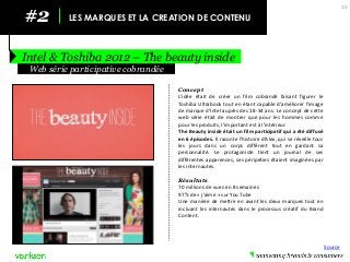 #2 
LES MARQUES ET LA CREATION DE CONTENU 
Intel & Toshiba 2012 – The beauty inside 
15 
Concept 
L’idée était de créer un film cobrandé faisant figurer le Toshiba Ultrabook tout en étant capable d’améliorer l’image de marque d’Intel auprès des 18-34 ans. Le concept de cette web série était de montrer que pour les hommes comme pour les produits, l’important est à l’intérieur. 
The Beauty inside était un film participatif qui a été diffusé en 6 épisodes. Il raconte l’histoire d’Alex, qui se réveille tous les jours dans un corps différent tout en gardant sa personnalité. Le protagoniste tient un journal de ses différentes apparences, ses péripéties étaient imaginées par les internautes. 
Résultats 
70 millions de vues en 8 semaines 
97% de « j’aime » sur You Tube 
Une manière de mettre en avant les deux marques tout en incluant les internautes dans le processus créatif du Brand Content. 
Web série participative cobrandée 
Source  