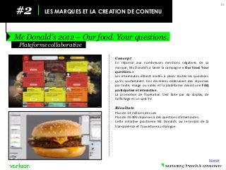 #2 
LES MARQUES ET LA CREATION DE CONTENU 
Mc Donald’s 2012 – Our food. Your questions. 
16 
Concept 
En réponse aux nombreuses mentions négatives de sa marque, Mc Donald’s a lancé la campagne « Our food. Your questions. » 
Les internautes étaient invités à poser toutes les questions qu’ils souhaitaient. Ces dernières obtenaient des réponses par texte, image ou vidéo et la plateforme devint une FAQ participative et interactive. 
La promotion de l’opération s’est faite par du display, de l’affichage et un spot TV. 
Résultats 
Plus de 14 millions de vues 
Plus de 20 000 réponses à des questions d’internautes. 
Cette initiative positionne Mc Donald’s sur le terrain de la transparence et l’ouverture au dialogue. 
Plateforme collaborative 
Source  
