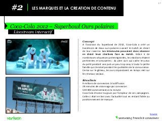 #2 
LES MARQUES ET LA CREATION DE CONTENU 
Coca-Cola 2012 – Superbowl Ours polaires 
17 
Concept 
A l’occasion du Superbowl de 2012, Coca-Cola a créé un livestream de deux ours polaires suivant le match en direct de leur caverne. Les internautes pouvaient donc observer en direct leurs réactions face au match. Grâce à de nombreuses séquences préenregistrées, les réactions étaient pertinentes et amusantes : du père ours qui cache les yeux du petit pendant une pub un peu trop sexy à toute la petite famille qui s’endort pendant les publicités de la concurrence. Cerise sur le gâteau, les ours répondaient en temps réel sur les réseaux sociaux. 
Résultats 
9 millions de connexions à la diffusion 
28 minutes de visionnage par connexion 
500 000 commentaires à la minute 
Coca-Cola étonne toujours par l’ampleur de ses campagnes. Celle-ci était en lien avec l’actualité tout en restant fidèle au positionnement de marque. 
Livestream interactif 
Source  
