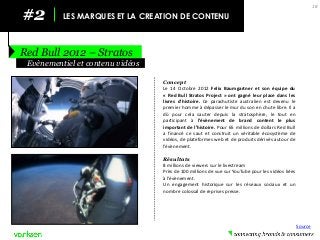 #2 
LES MARQUES ET LA CREATION DE CONTENU 
Red Bull 2012 – Stratos 
18 
Concept 
Le 14 Octobre 2012 Felix Baumgartner et son équipe du « Red Bull Stratos Project » ont gagné leur place dans les livres d’histoire. Ce parachutiste australien est devenu le premier homme à dépasser le mur du son en chute libre. Il a dû pour cela sauter depuis la stratosphère, le tout en participant à l’évènement de brand content le plus important de l’histoire. Pour 65 millions de dollars Red Bull a financé ce saut et construit un véritable écosystème de vidéos, de plateformes web et de produits dérivés autour de l’évènement. 
Résultats 
8 millions de viewers sur le livestream 
Près de 100 millions de vue sur YouTube pour les vidéos liées à l’évènement. 
Un engagement historique sur les réseaux sociaux et un nombre colossal de reprises presse. 
Evènementiel et contenu vidéos 
Source  