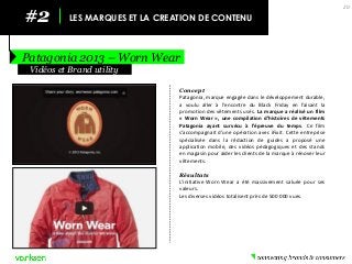 #2 
LES MARQUES ET LA CREATION DE CONTENU 
Patagonia 2013 – Worn Wear 
20 
Concept 
Patagonia, marque engagée dans le développement durable, a voulu aller à l’encontre du Black Friday en faisant la promotion des vêtements usés. La marque a réalisé un film « Worn Wear », une compilation d’histoires de vêtements Patagonia ayant survécu à l’épreuve du temps. Ce film s’accompagnait d’une opération avec iFixit. Cette entreprise spécialisée dans la rédaction de guides a proposé une application mobile, des vidéos pédagogiques et des stands en magasin pour aider les clients de la marque à rénover leur vêtements. 
Résultats 
L’initiative Worn Wear a été massivement saluée pour ses valeurs. 
Les diverses vidéos totalisent près de 500 000 vues. 
Vidéos et Brand utility  