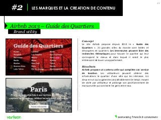 #2 
LES MARQUES ET LA CREATION DE CONTENU 
Airbnb 2013 – Guide des Quartiers 
21 
Concept 
Le site Airbnb propose depuis 2013 le « Guide des Quartiers ». 21 grandes villes du monde sont listées et découpées en quartiers. Les internautes peuvent faire des recherches thématiques pour trouver le quartier qui leur correspond le mieux et dans lequel il serait le plus intéressant de louer un appartement. 
Résultats 
Airbnb propose un contenu utile qui complète son service de location. Les utilisateurs peuvent obtenir des informations le quartier d’une ville qui les intéresse. Un deux-en-un qui augmente considérablement le temps moyen de visite par utilisateur et prolonge son positionnement de marque utile qui connecte les gens entre eux. 
Brand utility  