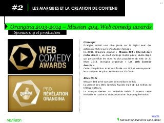 #2 
LES MARQUES ET LA CREATION DE CONTENU 
Orangina 2013-2014 – Mission 404, Web comedy awards 
22 
Concept 
Orangina séduit une cible jeune sur le digital avec des actions centrées sur les Youtubers français. 
En 2013, Orangina produit « Mission 404 : Internet doit rester vivant », un court métrage réalisé par le studio Bagel qui personnifiait les sites les plus populaires du web. Le 21 Mars 2014, Orangina organisait « Les Web Comedy Awards ». 
Cette compétition était rediffusée sur W9 et récompensait les comiques les plus talentueux sur YouTube. 
Résultats 
Mission 404 a été vue près de 6 millions de fois. 
L’audience des Web Comedy Awards était de 1,1 million de téléspectateurs. 
La marque devient un véritable média à travers cette initiative et touche sa cible prioritaire : la jeune génération. 
Sponsoring et production 
Source  