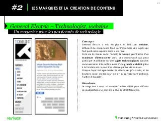 #2 
LES MARQUES ET LA CREATION DE CONTENU 
General Electric – Txchnologist, webzine 
23 
Concept 
General Electric a mis en place en 2011 un webzine, diffusant du contenu de fond sur l’ensemble des sujets qui font partie des expertises de la marque. 
Créé via le réseau social Tumblr, la marque profit ainsi d’un maximum d’interactivité avec sa communauté qui peut participer et débattre sur des sujets technologiques dans les commentaires. Elle profite aussi d’une grande visibilité grâce à la fonction de re-post très utilisée par les utilisateurs. 
Chaque topic est agrémenté de vidéos ou gif animés, et de boutons social media pour inciter au partage sur Facebook, Twitter et Google+. 
Résultats 
Le magazine a aussi un compte Twitter dédié pour diffuser ses publications. Le compte a plus de 2000 followers. 
Un magazine pour les passionnés de technologie  