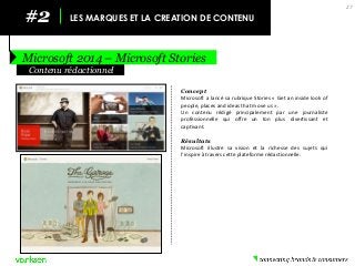 #2 
LES MARQUES ET LA CREATION DE CONTENU 
Microsoft 2014 – Microsoft Stories 
27 
Concept 
Microsoft a lancé sa rubrique Stories « Get an inside look of people, places and ideas that move us ». 
Un contenu rédigé principalement par une journaliste professionnelle qui offre un ton plus divertissant et captivant. 
Résultats 
Microsoft illustre sa vision et la richesse des sujets qui l’inspire à travers cette plateforme rédactionnelle. 
Contenu rédactionnel  