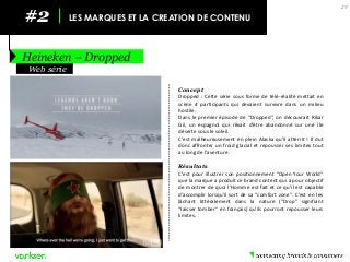 #2 
LES MARQUES ET LA CREATION DE CONTENU 
Heineken – Dropped 
29 
Concept 
Dropped : Cette série sous forme de télé-réalité mettait en scène 4 participants qui devaient survivre dans un milieu hostile. 
Dans le premier épisode de “Dropped”, on découvrait Rikar Gil, un espagnol qui rêvait d’être abandonné sur une île déserte sous le soleil. 
C’est malheureusement en plein Alaska qu’il atterrit ! Il dut donc affronter un froid glacial et repousser ses limites tout au long de l’aventure. 
Résultats 
C’est pour illustrer son positionnement “Open Your World” que la marque a produit ce brand content qui a pour objectif de montrer de quoi l’Homme est fait et ce qu’il est capable d’accomplir lorsqu’il sort de sa “comfort zone”. C’est en les lâchant littéralement dans la nature (“Drop” signifiant “laisser tomber” en français) qu’ils pourront repousser leurs limites. 
Web série  