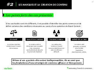 #2 
LES MARQUES ET LA CREATION DE CONTENU 
Les points forts des cas présentés 
30 
LÉGITIMITÉ 
QUALITÉ DU CONTENU 
PUISSANCE MEDIA 
INTÉRÊT DE LA CIBLE 
Si les cas étudiés sont très différents, il est possible d’identifier des points communs et de définir certaines des conditions nécessaires au succès d’une opération de Brand Content: 
Le contenu doit être cohérent avec l’univers de la marque. 
Le contenu doit se démarquer par sa qualité. Une conception particulièrement aboutie ne passe pas inaperçue. 
Le meilleur des contenus n’aurait aucune visibilité sans un plan de diffusion adéquat. 
Le contenu doit présenter un intérêt pour la cible. Inspiration, divertissement, utilité… 
Même si ces 4 points clés soient indispensables, ils ne sont que les fondations d’une stratégie de contenu efficace et bien pensée.  