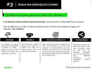#3 
ETABLIR UNE STRATEGIE DE CONTENU 
Quelles marques peuvent faire du contenu ? 
38 
Il ne faut pas vouloir prendre la parole à tout prix, cela peut avoir un effet négatif sur la marque. 
Pour se différencier et offrir une bonne visibilité à votre contenu il faut déjà qu’il s’appuie et réponde à ces 5 critères : 
LEGITIME 
Du contenu sur lequel votre marque soit légitime à prendre la parole : rapport avec son secteur d’activité, ses valeurs, ses partenariats, ses clients… 
CREDIBLE 
Vous devez être crédible lorsque vous prenez la parole sur un sujet, vos actions doivent être en accord avec vos paroles. 
UTILE ET/OU ATTRACTIF 
Votre contenu doit avoir un impact sur la cible : être attractif ou utile pour votre audience. Les consommateurs sont très réceptifs aux contenus qui vont les aider dans leurs décisions, dans leur quotidien ou qui offrent une valeur ajoutée à l’utilisation d’un produit/service. 
PARTAGEABLE 
Produire du contenu c’est avant tout penser à son côté « shareable », faire en sorte qu’il soit facilement consultable (sur tous les terminaux, dans différents contextes…) et partageable (réseaux sociaux…)  