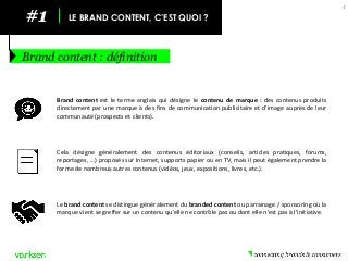 #1 
LE BRAND CONTENT, C’EST QUOI ? 
Brand content : définition 
4 
Le brand content se distingue généralement du branded content ou parrainage / sponsoring où la marque vient se greffer sur un contenu qu’elle ne contrôle pas ou dont elle n’est pas à l’initiative. 
Brand content est le terme anglais qui désigne le contenu de marque : des contenus produits directement par une marque à des fins de communication publicitaire et d’image auprès de leur communauté (prospects et clients). 
Cela désigne généralement des contenus éditoriaux (conseils, articles pratiques, forums, reportages, ...) proposés sur Internet, supports papier ou en TV, mais il peut également prendre la forme de nombreux autres contenus (vidéos, jeux, expositions, livres, etc.).  