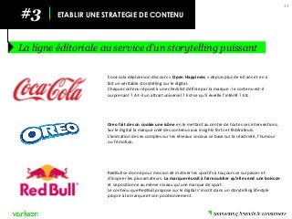 43 
#3 
ETABLIR UNE STRATEGIE DE CONTENU 
La ligne éditoriale au service d’un storytelling puissant 
Coca-cola déploie son discours « Open Happiness » depuis plus de 60 ans et en a fait un véritable storytelling sur le digital. 
Chaque contenu répond à une checklist définie par la marque : le contenu est-il surprenant ? A-t-il un attrait universel ? Est-ce qu’il éveille l’intérêt ? Etc. 
Oreo fait de son cookie une icône en le mettant au centre de toutes ses interventions. Sur le digital la marque créé des contenus aux insights forts et fédérateurs. 
L’animation de ses comptes sur les réseaux sociaux se base sur la réactivité, l’humour ou l’émotion. 
RedBull se donne pour mission de motiver les sportifs à toujours se surpasser et d’inspirer les plus amateurs. La marque réussit à faire oublier qu’elle vend une boisson et se positionne au même niveau qu’une marque de sport. 
Le contenu que RedBull propose sur le digital s’inscrit dans un storytelling lifestyle propre à la marque et son positionnement.  