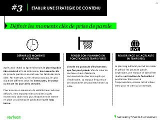 Le planning éditorial permet de cadrer et prévoir les prises de parole. Cependant, une marque se doit d’être réactive en fonction de l’actualité et peut laisser libre cours à l’improvisation, comme le fait si bien Oreo pour ne citer qu’un exemple. 
44 
#3 
ETABLIR UNE STRATEGIE DE CONTENU 
Définir les moments clés de prise de parole 
DEFINIR LES MOMENTS 
D’ATTENTION 
PENSER SON PLANNING EN FONCTION DES TEMPS FORTS 
REAGIR FACE A L’ACTUALITE 
EN TEMPS REEL 
Après avoir établi sa ligne éditoriale, le planning doit être construit afin de déterminer les moments clés de prise de parole en accord avec les habitudes de la cible. Par exemple, sur les réseaux sociaux, les pics d’activité diffèrent selon les internautes, le secteur ou encore les jours de la semaine. 
Pour assurer un maximum de visibilité aux contenus diffusés, il est important de connaître à quels moments la cible est la plus réceptive et de mettre en place un planning de publication sur le long terme. 
L’année est ponctuée d’événements que l’on peut prévoir afin de créer du contenu et ainsi fédérer la communauté autour des sujets qui l’intéressent. La marque fera preuve de réactivité et de proximité envers sa cible. 
 