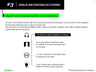 45 
#3 
ETABLIR UNE STRATEGIE DE CONTENU 
Avoir une écoute active et constante 
Le web et les médias sociaux offrent un grand potentiel aux marques. Ce qu’il se dit sur ces supports devient plus important que ce que la marque dit. 
Tous les jours, les internautes diffusent du contenu accessible et offrant des milliers d’informations exploitables par les marques. 
…pour trouver des nouveaux moyens cohérents et efficaces d’y répondre. 
…et ainsi identifier les véritables freins et attentes de vos cibles… 
Pour comprendre le profil de la cible, ses intérêts et sa façon d’interagir avec les marques… 
ECOUTER AVANT DE PRENDRE LA PAROLE  