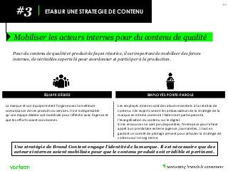 #3 
ETABLIR UNE STRATEGIE DE CONTENU 
Mobiliser les acteurs internes pour du contenu de qualité 
46 
Pour du contenu de qualité et produit de façon réactive, il est important de mobiliser des forces internes, de véritables experts là pour coordonner et participer à la production. 
Une stratégie de Brand Content engage l’identité de la marque. Il est nécessaire que des acteurs internes soient mobilisés pour que le contenu produit soit crédible et pertinent. 
ÉQUIPE DÉDIÉE 
La marque et son équipe restent l’organe avec la meilleure connaissance de ses produits ou services. Il est indispensable qu’une équipe dédiée soit mobilisée pour réfléchir avec l’agence et que les efforts soient coordonnés. 
EMPLOYÉS PORTE-PAROLE 
Les employés internes sont des atouts essentiels à la création de contenu. Ces experts seront les ambassadeurs de la stratégie de la marque en interne comme à l’externe et participeront à l’évangélisation du contenu sur le digital. 
Si les ressources ne sont pas disponibles, l’entreprise pourra faire appel à un prestataire externe (agence, journalistes…) tout en gardant un comité de pilotage présent pour articuler la stratégie de contenu sur le long terme.  