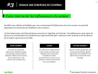 #3 
ETABLIR UNE STRATEGIE DE CONTENU 
Faire intervenir les influenceurs du secteur 
48 
Installer une relation privilégiée avec une communauté d’influenceurs de votre secteur va garantir également un maximum de visibilité à votre contenu. 
1% des internautes contribue de façon proactive et régulière sur Internet. Ces influenceurs sont suivis de près par la communauté et présentent une opportunité de faire remonter votre contenu et de lui donner de la valeur auprès de votre cible. 
RECRUTEMENT 
Les prises de parole des influenceurs s’étendent auprès d’une grande communauté de followers. Diffuser votre contenu via ces influenceurs, c’est recruter des nouveaux fans. 
VISION 
Les influenceurs apporteront à votre contenu une vision plus objective mais surtout plus complète et sincère. 
Ils vont donner leur avis sur vos produits ou offres d’un point de vue consommateur. 
REFERENCEMENT 
Avoir du contenu généré par une communauté influente signifie augmenter votre visibilité sur le web et donc la portée de votre message.  