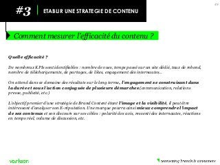 #3 
ETABLIR UNE STRATEGIE DE CONTENU 
Comment mesurer l’efficacité du contenu ? 
49 
Quelle efficacité ? 
De nombreux KPIs sont identifiables : nombre de vues, temps passé sur un site dédié, taux de rebond, nombre de téléchargements, de partages, de likes, engagement des internautes… 
On attend dans ce domaine des résultats sur le long terme, l’engagement se construisant dans la durée et sous l’action conjuguée de plusieurs démarches (communication, relations presse, publicité, etc.) 
L’objectif premier d’une stratégie de Brand Content étant l’image et la visibilité, il peut être intéressant d’analyser son E-réputation. Une marque pourra ainsi mieux comprendre l’impact de ses contenus et son discours sur ses cibles : polarité des avis, ressenti des internautes, réactions en temps réel, volume de discussion, etc. 
 