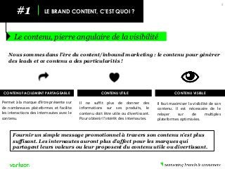 #1 
LE BRAND CONTENT, C’EST QUOI ? 
Le contenu, pierre angulaire de la visibilité 
5 
Nous sommes dans l’ère du content/inbound marketing : le contenu pour générer des leads et ce contenu a des particularités ! 
CONTENU FACILEMENT PARTAGEABLE 
Permet à la marque d’être présente sur de nombreuses plateformes et facilite les interactions des internautes avec le contenu. 
Il ne suffit plus de donner des informations sur ses produits, le contenu doit être utile ou divertissant. Pour obtenir l’intérêt des internautes. 
CONTENU UTILE 
Fournir un simple message promotionnel à travers son contenu n’est plus suffisant. Les internautes auront plus d’affect pour les marques qui partagent leurs valeurs ou leur proposent du contenu utile ou divertissant. 
CONTENU VISIBLE 
Il faut maximiser la visibilité de son contenu. Il est nécessaire de le relayer sur de multiples plateformes optimisées.  