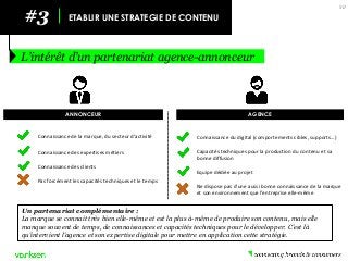 #3 
ETABLIR UNE STRATEGIE DE CONTENU 
L’intérêt d’un partenariat agence-annonceur 
50 
Un partenariat complémentaire : 
La marque se connait très bien elle-même et est la plus à-même de produire son contenu, mais elle manque souvent de temps, de connaissances et capacités techniques pour le développer. C’est là qu’intervient l’agence et son expertise digitale pour mettre en application cette stratégie. 
ANNONCEUR 
AGENCE 
Connaissance du digital (comportements cibles, supports…) 
Capacités techniques pour la production du contenu et sa bonne diffusion 
Equipe dédiée au projet 
Ne dispose pas d’une aussi bonne connaissance de la marque et son environnement que l’entreprise elle-même 
Connaissance de la marque, du secteur d’activité 
Connaissance des expertises métiers 
Connaissance des clients 
Pas forcément les capacités techniques et le temps  
