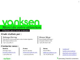 Merci de votre attention 
N’hésitez pas à nous contacter 
Benelux 
Jérémy Coxet 
jcoxet@vanksen.com 
+352 48 90 90 
France 
Xavier Lesueur 
xlesueur@vanksen.com 
+331 55 33 89 00 
Suisse 
David Pihen 
dpihen@vanksen.com 
+41 22 306 49 90 
Contactez-nous : 
vanksen.fr 
twitter.com/vanksen 
facebook.com/vanksen 
pinterest.com/vanksen 
Simon Muys 
Social Media Manager 
smuys@vanksen.com 
+352 48 90 90 240 
Etude réalisée par : 
56 
Solange Derrey 
Chargée de communication et des études digitales 
sderrey@vanksen.com 
+33 1 55 33 89 17 