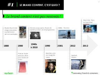 #1 
LE BRAND CONTENT, C’EST QUOI ? 
Le brand content n’est pas nouveau ! 
7 
1880 
1900 
1940s 
à 2010 
1990 
2001 
2012 
2012 
Poulain fournit des images éducatives à collectionner dans ses packaging 
Premier Guide Michelin offert pour l’achat de pneus 
L’ère des soaps opéra. Procter & Gamble produit + de 20 programmes 
Benetton crée son magazine Colors 
BMW : The Hire 
Red Bull Stratos 
Coca Cola : Ours au Superbowl  