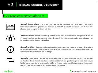#1 
LE BRAND CONTENT, C’EST QUOI ? 
Et tous ces termes alors ?! 
9 
Brand journalism : il s’agit du journalisme appliqué aux marques, c’est-à-dire lorsqu’une entreprise propose du contenu informatif, qualitatif ou exclusif lié de manière plus ou moins prégnante à son activité. 
Brand culture : c’est la faculté qu’ont les marques à se transformer en agent culturel en s’inspirant de leur environnement et en devenant elle-même génératrice de modes de vie, innovations ou tendances culturelles. 
Brand utility : il concerne les entreprises fournissant du contenu et des informations utiles pour l’utilisateur final. L’objectif est de lui rendre service en lui facilitant la vie afin de renforcer l’attachement envers la marque. 
Brand experience : il s’agit de la manière dont un consommateur perçoit une marque en fonction des différents points de contact et interactions que l’entreprise aura établis avec lui. La brand expérience peut aussi signifier un brand content qui fait participer l’internaute pour lui faire vivre une expérience (interactive, immersive…).  