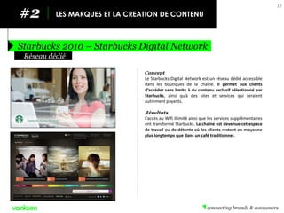 #2 
LES MARQUES ET LA CREATION DE CONTENU 
Starbucks 2010 – Starbucks Digital Network 
12 
Concept 
Le Starbucks Digital Network est un réseau dédié accessible dans les boutiques de la chaîne. Il permet aux clients d’accéder sans limite à du contenu exclusif sélectionné par Starbucks, ainsi qu’à des sites et services qui seraient autrement payants. 
Résultats 
L’accès au Wifi illimité ainsi que les services supplémentaires ont transformé Starbucks. La chaîne est devenue cet espace de travail ou de détente où les clients restent en moyenne plus longtemps que dans un café traditionnel. 
Réseau dédié  