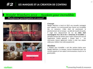 #2 
LES MARQUES ET LA CREATION DE CONTENU 
Weight Watchers 2012 – Awaken your incredible 
14 
Concept 
Weight Watchers a lancé en 2012 une nouvelle campagne pour rappeler à sa communauté que chacun est incroyable dès sa naissance. L’idée était de promouvoir le positionnement de la marque : au-delà de la perte de poids, il s’agit d’un dépassement de soi. La vidéo était accompagnée d’un site et de « University of Incredible », véritable banque de contenu pour rester motivé ainsi que de l’application mobile gratuite « Simple Start ». Les internautes étaient également invités à créer leur propre vidéo pour célébrer leur côté exceptionnel. 
Résultats 
« Awaken your incredible » sort des sentiers battus pour Weight Watchers. La marque, connue initialement pour ses conseils payants et son aspect communautaire s’ouvre sur le grand public. 
Plateforme participative et conseil  