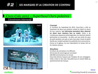 #2 
LES MARQUES ET LA CREATION DE CONTENU 
Coca-Cola 2012 – Superbowl Ours polaires 
17 
Concept 
A l’occasion du Superbowl de 2012, Coca-Cola a créé un livestream de deux ours polaires suivant le match en direct de leur caverne. Les internautes pouvaient donc observer en direct leurs réactions face au match. Grâce à de nombreuses séquences préenregistrées, les réactions étaient pertinentes et amusantes : du père ours qui cache les yeux du petit pendant une pub un peu trop sexy à toute la petite famille qui s’endort pendant les publicités de la concurrence. Cerise sur le gâteau, les ours répondaient en temps réel sur les réseaux sociaux. 
Résultats 
9 millions de connexions à la diffusion 
28 minutes de visionnage par connexion 
500 000 commentaires à la minute 
Coca-Cola étonne toujours par l’ampleur de ses campagnes. Celle-ci était en lien avec l’actualité tout en restant fidèle au positionnement de marque. 
Livestream interactif 
Source  