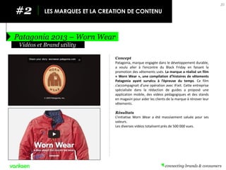 #2 
LES MARQUES ET LA CREATION DE CONTENU 
Patagonia 2013 – Worn Wear 
20 
Concept 
Patagonia, marque engagée dans le développement durable, a voulu aller à l’encontre du Black Friday en faisant la promotion des vêtements usés. La marque a réalisé un film « Worn Wear », une compilation d’histoires de vêtements Patagonia ayant survécu à l’épreuve du temps. Ce film s’accompagnait d’une opération avec iFixit. Cette entreprise spécialisée dans la rédaction de guides a proposé une application mobile, des vidéos pédagogiques et des stands en magasin pour aider les clients de la marque à rénover leur vêtements. 
Résultats 
L’initiative Worn Wear a été massivement saluée pour ses valeurs. 
Les diverses vidéos totalisent près de 500 000 vues. 
Vidéos et Brand utility  