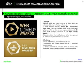 #2 
LES MARQUES ET LA CREATION DE CONTENU 
Orangina 2013-2014 – Mission 404, Web comedy awards 
22 
Concept 
Orangina séduit une cible jeune sur le digital avec des actions centrées sur les Youtubers français. 
En 2013, Orangina produit « Mission 404 : Internet doit rester vivant », un court métrage réalisé par le studio Bagel qui personnifiait les sites les plus populaires du web. Le 21 Mars 2014, Orangina organisait « Les Web Comedy Awards ». 
Cette compétition était rediffusée sur W9 et récompensait les comiques les plus talentueux sur YouTube. 
Résultats 
Mission 404 a été vue près de 6 millions de fois. 
L’audience des Web Comedy Awards était de 1,1 million de téléspectateurs. 
La marque devient un véritable média à travers cette initiative et touche sa cible prioritaire : la jeune génération. 
Sponsoring et production 
Source  