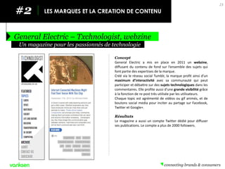 #2 
LES MARQUES ET LA CREATION DE CONTENU 
General Electric – Txchnologist, webzine 
23 
Concept 
General Electric a mis en place en 2011 un webzine, diffusant du contenu de fond sur l’ensemble des sujets qui font partie des expertises de la marque. 
Créé via le réseau social Tumblr, la marque profit ainsi d’un maximum d’interactivité avec sa communauté qui peut participer et débattre sur des sujets technologiques dans les commentaires. Elle profite aussi d’une grande visibilité grâce à la fonction de re-post très utilisée par les utilisateurs. 
Chaque topic est agrémenté de vidéos ou gif animés, et de boutons social media pour inciter au partage sur Facebook, Twitter et Google+. 
Résultats 
Le magazine a aussi un compte Twitter dédié pour diffuser ses publications. Le compte a plus de 2000 followers. 
Un magazine pour les passionnés de technologie  