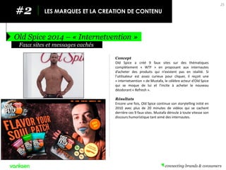 #2 
LES MARQUES ET LA CREATION DE CONTENU 
Old Spice 2014 – « Internetvention » 
25 
Concept 
Old Spice a créé 9 faux sites sur des thématiques complètement « WTF » en proposant aux internautes d’acheter des produits qui n’existent pas en réalité. Si l’utilisateur est assez curieux pour cliquer, il reçoit une « internetvention » de Mustafa, le célèbre acteur d’Old Spice qui se moque de lui et l’incite à acheter le nouveau déodorant « Refresh ». 
Résultats 
Encore une fois, Old Spice continue son storytelling initié en 2010 avec plus de 20 minutes de vidéos qui se cachent derrière ces 9 faux sites. Mustafa déroule à toute vitesse son discours humoristique tant aimé des internautes. 
Faux sites et messages cachés  