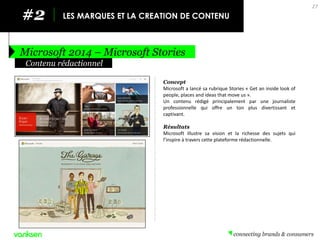 #2 
LES MARQUES ET LA CREATION DE CONTENU 
Microsoft 2014 – Microsoft Stories 
27 
Concept 
Microsoft a lancé sa rubrique Stories « Get an inside look of people, places and ideas that move us ». 
Un contenu rédigé principalement par une journaliste professionnelle qui offre un ton plus divertissant et captivant. 
Résultats 
Microsoft illustre sa vision et la richesse des sujets qui l’inspire à travers cette plateforme rédactionnelle. 
Contenu rédactionnel  
