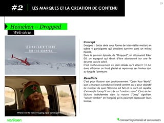#2 
LES MARQUES ET LA CREATION DE CONTENU 
Heineken – Dropped 
29 
Concept 
Dropped : Cette série sous forme de télé-réalité mettait en scène 4 participants qui devaient survivre dans un milieu hostile. 
Dans le premier épisode de “Dropped”, on découvrait Rikar Gil, un espagnol qui rêvait d’être abandonné sur une île déserte sous le soleil. 
C’est malheureusement en plein Alaska qu’il atterrit ! Il dut donc affronter un froid glacial et repousser ses limites tout au long de l’aventure. 
Résultats 
C’est pour illustrer son positionnement “Open Your World” que la marque a produit ce brand content qui a pour objectif de montrer de quoi l’Homme est fait et ce qu’il est capable d’accomplir lorsqu’il sort de sa “comfort zone”. C’est en les lâchant littéralement dans la nature (“Drop” signifiant “laisser tomber” en français) qu’ils pourront repousser leurs limites. 
Web série  