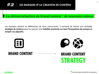 La démocratisation du brand content : de nouveaux enjeux 
33 
#2 
LES MARQUES ET LA CREATION DE CONTENU 
Les marques doivent se différencier de leurs concurrents. Il convient de mener une véritable stratégie de contenu pour lui assurer une visibilité maximale sur tout l’écosystème de marque et remplir ses objectifs.  